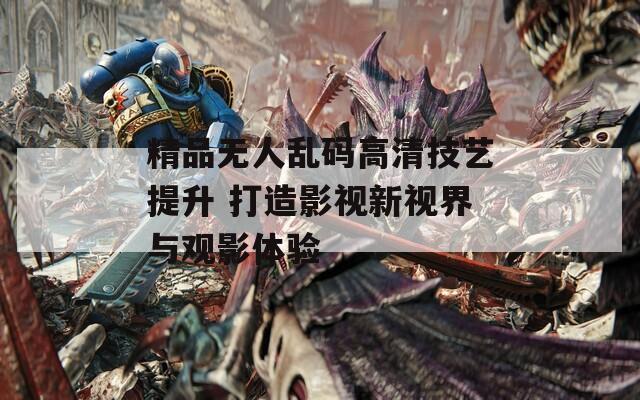 精品无人乱码高清技艺提升 打造影视新视界与观影体验