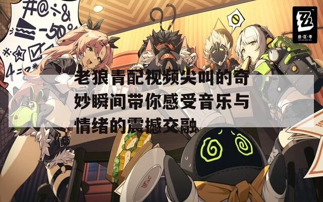 老狼青配视频尖叫的奇妙瞬间带你感受音乐与情绪的震撼交融
