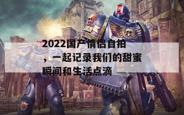 2022国产情侣自拍，一起记录我们的甜蜜瞬间和生活点滴