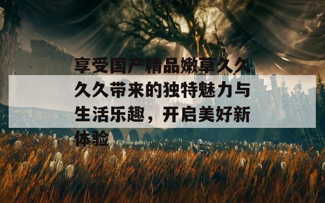 享受国产精品嫩草久久久久带来的独特魅力与生活乐趣，开启美好新体验