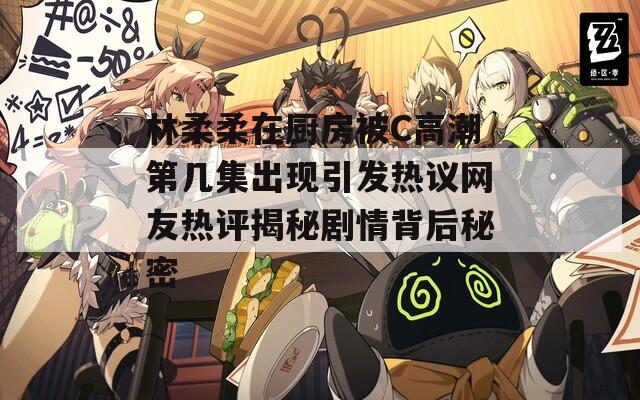 林柔柔在厨房被C高潮第几集出现引发热议网友热评揭秘剧情背后秘密