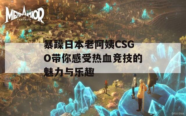 暴躁日本老阿姨CSGO带你感受热血竞技的魅力与乐趣