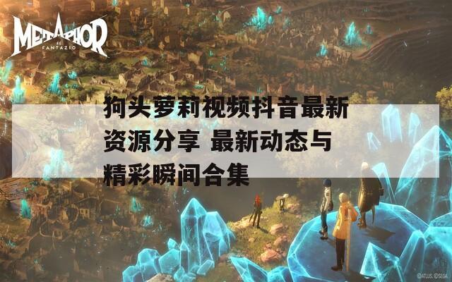 狗头萝莉视频抖音最新资源分享 最新动态与精彩瞬间合集