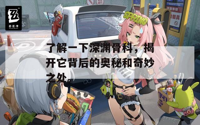 了解一下深渊骨科，揭开它背后的奥秘和奇妙之处。