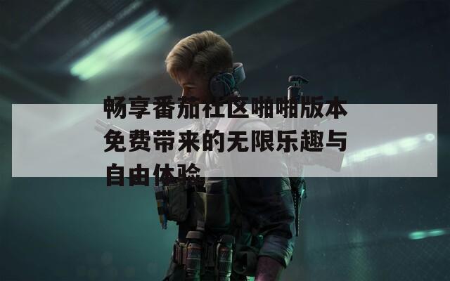畅享番茄社区啪啪版本免费带来的无限乐趣与自由体验