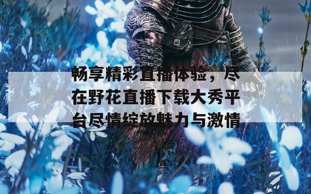 畅享精彩直播体验，尽在野花直播下载大秀平台尽情绽放魅力与激情