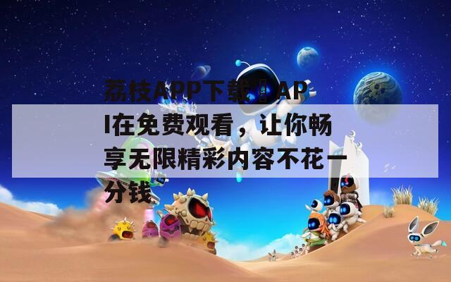 荔枝APP下载汅API在免费观看，让你畅享无限精彩内容不花一分钱