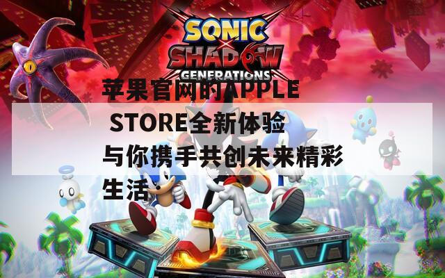 苹果官网的APPLE STORE全新体验与你携手共创未来精彩生活
