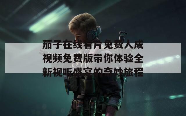 茄子在线看片免费人成视频免费版带你体验全新视听盛宴的奇妙旅程