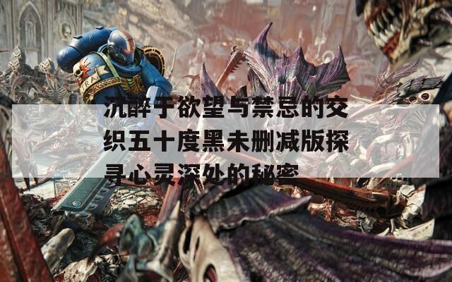 沉醉于欲望与禁忌的交织五十度黑未删减版探寻心灵深处的秘密