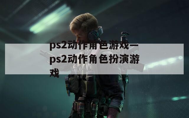 ps2动作角色游戏—ps2动作角色扮演游戏