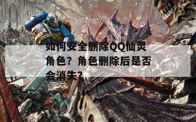如何安全删除QQ仙灵角色？角色删除后是否会消失？