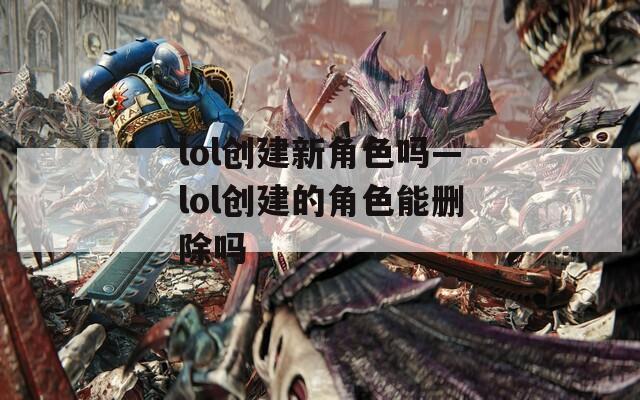 lol创建新角色吗—lol创建的角色能删除吗