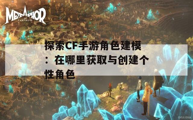 探索CF手游角色建模：在哪里获取与创建个性角色