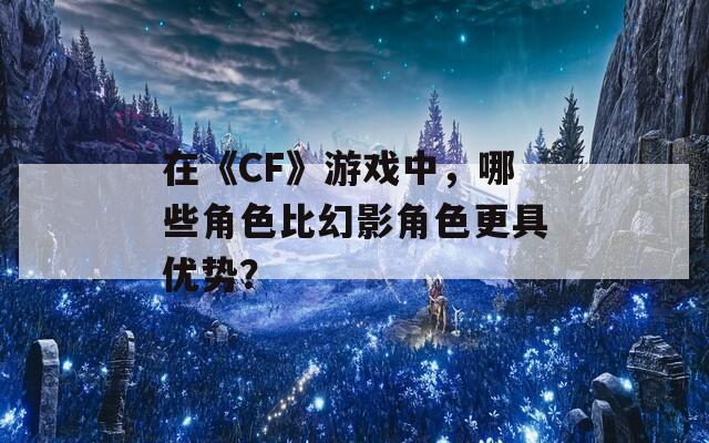 在《CF》游戏中，哪些角色比幻影角色更具优势？