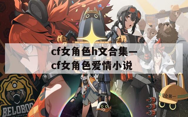 cf女角色h文合集—cf女角色爱情小说