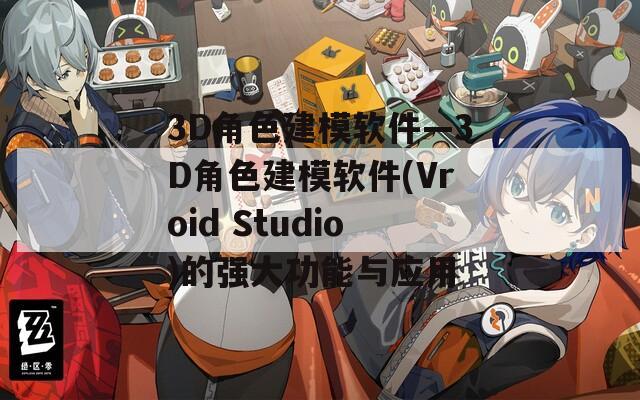 3D角色建模软件—3D角色建模软件(Vroid Studio)的强大功能与应用