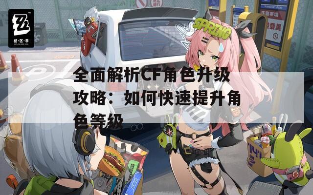 全面解析CF角色升级攻略：如何快速提升角色等级